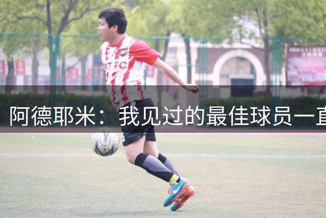 阿德耶米：我见过的最佳球员一直是梅西 希望能和亚马尔建立默契